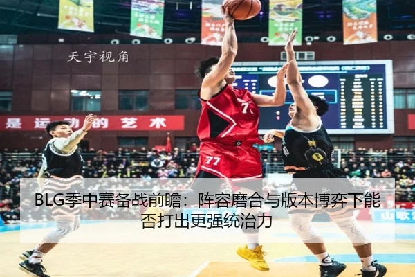 BLG季中赛备战前瞻：阵容磨合与版本博弈下能否打出更强统治力